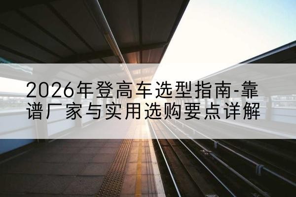 曲麻莱登高车厂家推荐-2026年登高车选型指南-靠谱厂家与实用选购要点详解