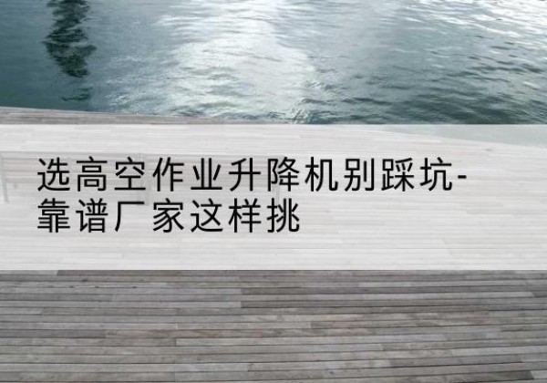 曲麻莱剪叉式升降机厂家-选高空作业升降机别踩坑-靠谱厂家这样挑