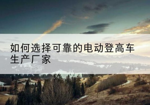 曲麻莱电动登高车厂家-如何选择可靠的电动登高车生产厂家