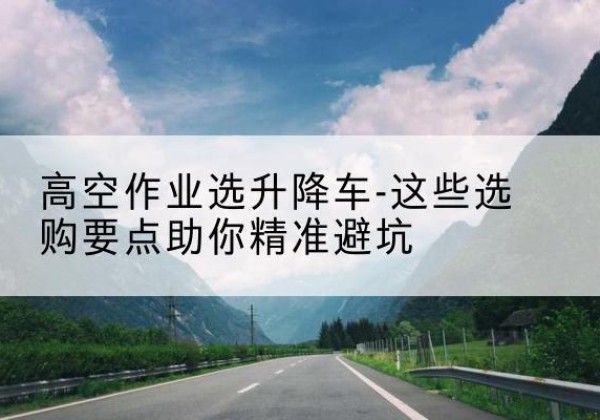 曲麻莱升降车厂家-高空作业选升降车-这些选购要点助你*避坑