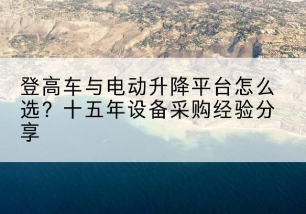 曲麻莱登高车厂家厂家-登高车与电动升降平台怎么选？十五年设备采购经验分享