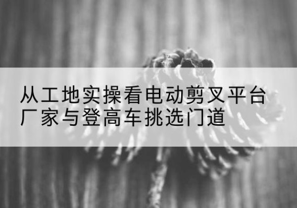 曲麻莱电动剪叉升降平台厂家-从工地实操看电动剪叉平台厂家与登高车挑选门道