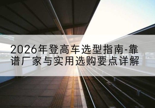 曲麻莱登高车厂家推荐-2026年登高车选型指南-靠谱厂家与实用选购要点详解